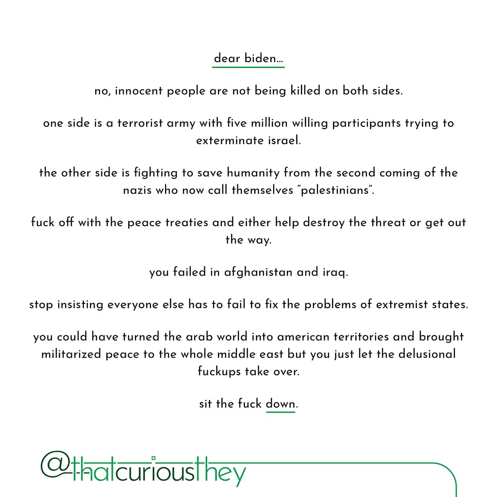 dear biden... no, innocent people are not being killed on both sides. one side is a terrorist army with five million willing participants trying to exterminate israel. the other side is fighting to save humanity from the second coming of the nazis who now call themselves \&quot;palestinians\&quot;. fuck off with the peace treaties and either help destroy the threat or get out the way. you failed in afghanistan and iraq. stop insisting everyone else has to fail to fix the problems of extremist states. you could have turned the arab world into american territories and brought militarized peace to the whole middle east but you just let the delusional fuckups take over. sit the fuck down.