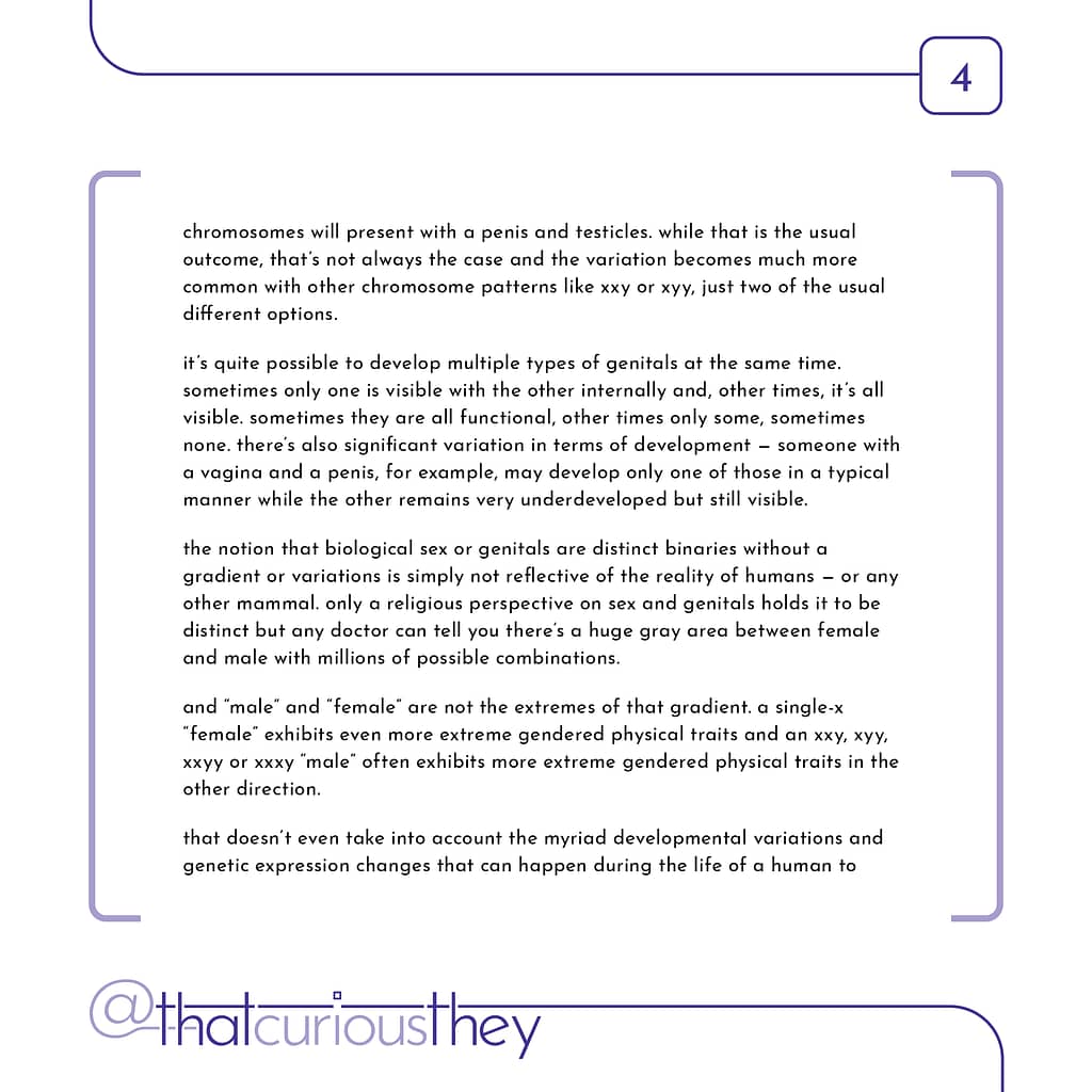 chromosomes will present with a penis and testicles. while that is the usual outcome, that\&#039;s not always the case and the variation becomes much more common with other chromosome patterns like xxy or xyy, just two of the usual different options. it\&#039;s quite possible to develop multiple types of genitals at the same time. sometimes only one is visible with the other internally and, other times, it\&#039;s all visible. sometimes they are all functional, other times only some, sometimes none. there\&#039;s also significant variation in terms of development - someone with a vagina and a penis, for example, may develop only one of those in a typical manner while the other remains very underdeveloped but still visible. the notion that biological sex or genitals are distinct binaries without a gradient or variations is simply not reflective of the reality of humans - or any other mammal. only a religious perspective on sex and genitals holds it to be distinct but any doctor can tell you there\&#039;s a huge gray area between female and male with millions of possible combinations. and \&quot;male\&quot; and \&quot;female\&quot; are not the extremes of that gradient. a single-x \&quot;female\&quot; exhibits even more extreme gendered physical traits and an xxy, хуу, xxyy or xxxy \&quot;male\&quot; often exhibits more extreme gendered physical traits in the other direction. that doesn\&#039;t even take into account the myriad developmental variations and genetic expression changes that can happen during the life of a human to