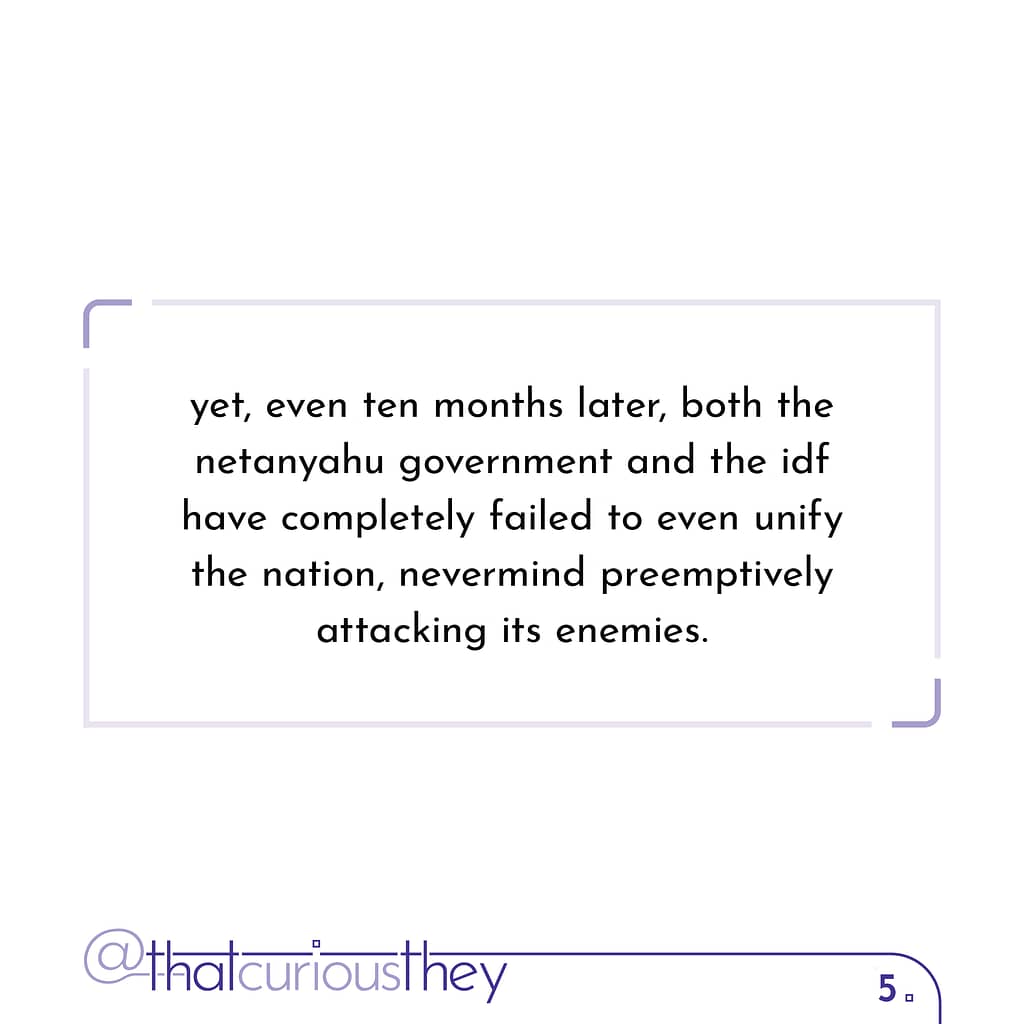 yet, even ten months later, both the netanyahu government and the idf have completely failed to even unify the nation, nevermind preemptively attacking its enemies.