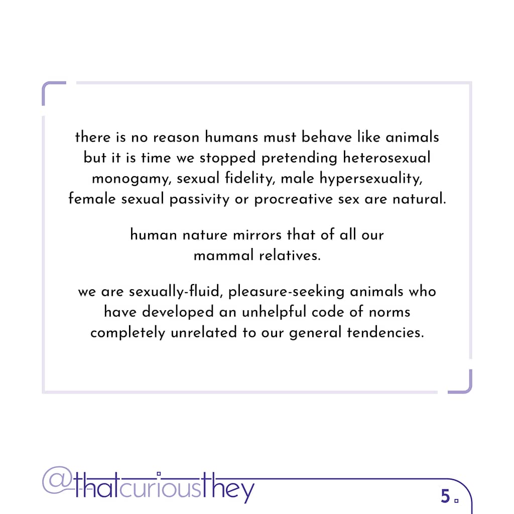 there is no reason humans must behave like animals but it is time we stopped pretending heterosexual monogamy, sexual fidelity, male hypersexuality, female sexual passivity or procreative sex are natural. human nature mirrors that of all our mammal relatives. we are sexually-fluid, pleasure-seeking animals who have developed an unhelpful code of norms completely unrelated to our general tendencies.