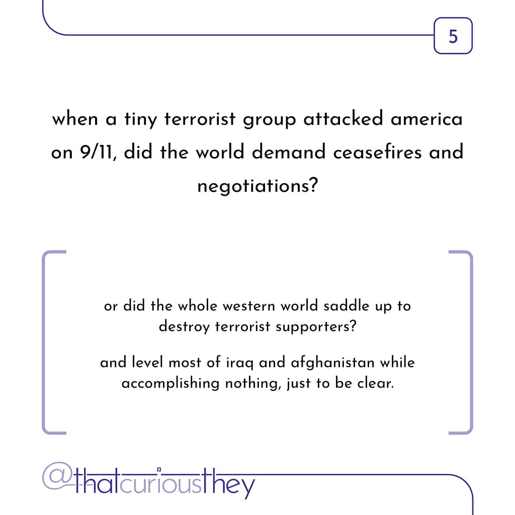 when a tiny terrorist group attacked america on 9/11, did the world demand ceasefires and negotiations? or did the whole western world saddle up to destroy terrorist supporters? and level most of iraq and afghanistan while accomplishing nothing, just to be clear.