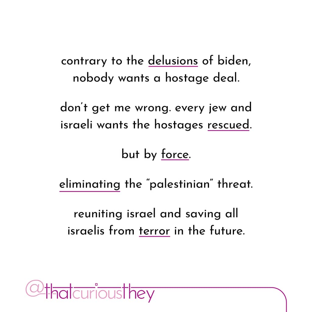 contrary to the delusions of biden, nobody wants a hostage deal. don\&#039;t get me wrong. every jew and israeli wants the hostages rescued. but by force. eliminating the \&quot;palestinian\&quot; threat. reuniting israel and saving all israelis from terror in the future.