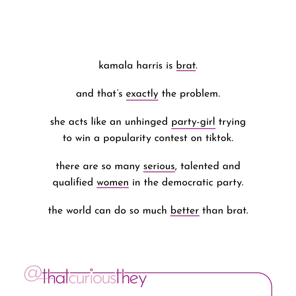 kamala harris is brat. and that\&#039;s exactly the problem. she acts like an unhinged party-girl trying to win a popularity contest on tiktok. there are so many serious, talented and qualified women in the democratic party. the world can do so much better than brat.