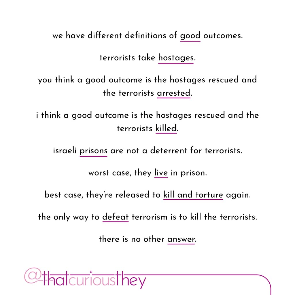 we have different definitions of good outcomes. terrorists take hostages. you think a good outcome is the hostages rescued and the terrorists arrested. i think a good outcome is the hostages rescued and the terrorists killed. israeli prisons are not a deterrent for terrorists. worst case, they live in prison. best case, they re released to kill and torture again. the only way to defeat terrorism is to kill the terrorists. there is no other answer.