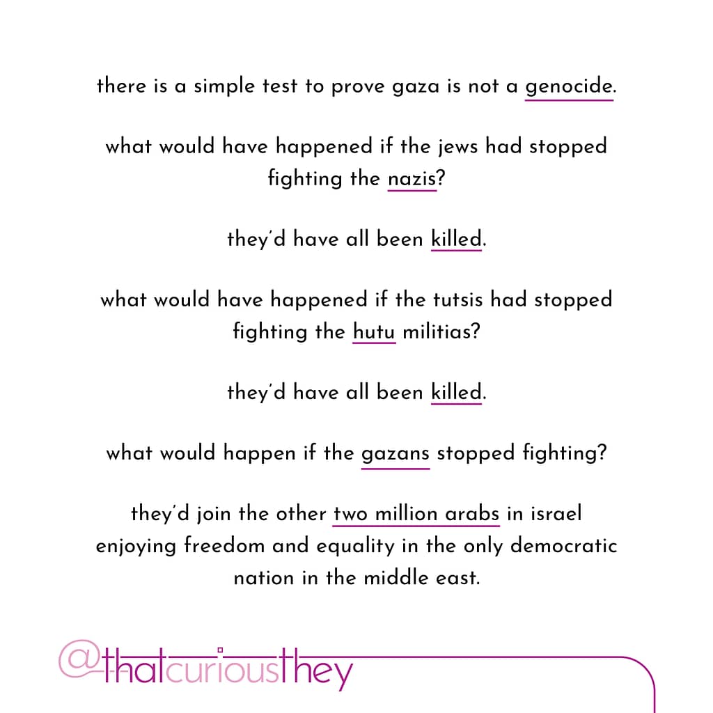 there is a simple test to prove gaza is not a genocide. what would have happened if the jews had stopped fighting the nazis? they\&#039;d have all been killed. what would have happened if the tutsis had stopped fighting the hutu militias? they\&#039;d have all been killed. what would happen if the gazans stopped fighting? they\&#039;d join the other two million arabs in israel enjoying treedom and equality in the only democratic nation in the middle east.