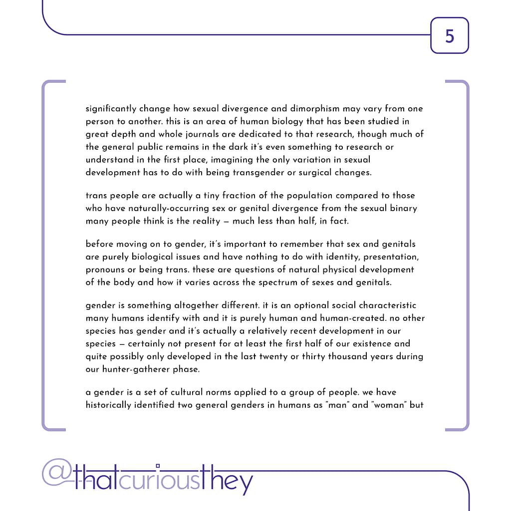 significantly change how sexual divergence and dimorphism may vary from one person to another. this is an area of human biology that has been studied in great depth and whole journals are dedicated to that research, though much of the general public remains in the dark it\&#039;s even something to research or understand in the first place, imagining the only variation in sexual development has to do with being transgender or surgical changes. trans people are actually a tiny fraction of the population compared to those who have naturally-occurring sex or genital divergence from the sexual binary many people think is the reality - much less than half, in fact. before moving on to gender, it\&#039;s important to remember that sex and genitals are purely biological issues and have nothing to do with identity, presentation, pronouns or being trans. these are questions of natural physical development of the body and how it varies across the spectrum of sexes and genitals. gender is something altogether different. it is an optional social characteristic many humans identify with and it is purely human and human-created. no other species has gender and it\&#039;s actually a relatively recent development in our species - certainly not present for at least the first half of our existence and quite possibly only developed in the last twenty or thirty thousand years during our hunter-gatherer phase. a gender is a set of cultural norms applied to a group of people. we have historically identified two general genders in humans as \&quot;man\&quot; and \&quot;woman\&quot; but