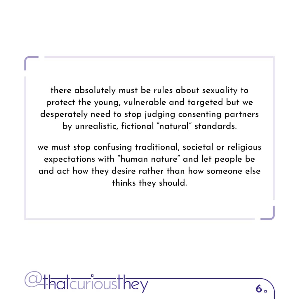 there absolutely must be rules about sexuality to protect the young, vulnerable and targeted but we desperately need to stop judging consenting partners by unrealistic, fictional \&quot;natural\&quot; standards. we must stop confusing traditional, societal or religious expectations with \&quot;human nature\&quot; and let people be and act how they desire rather than how someone else thinks they should.