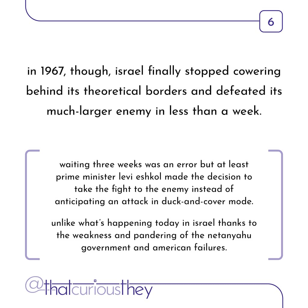 in 1967, though, israel finally stopped cowering behind its theoretical borders and defeated its much-larger enemy in less than a week. waiting three weeks was an error but at least prime minister levi eshkol made the decision to take the fight to the enemy instead of anticipating an attack in duck-and-cover mode. unlike what\&#039;s happening today in israel thanks to the weakness and pandering of the netanyahu government and american failures.