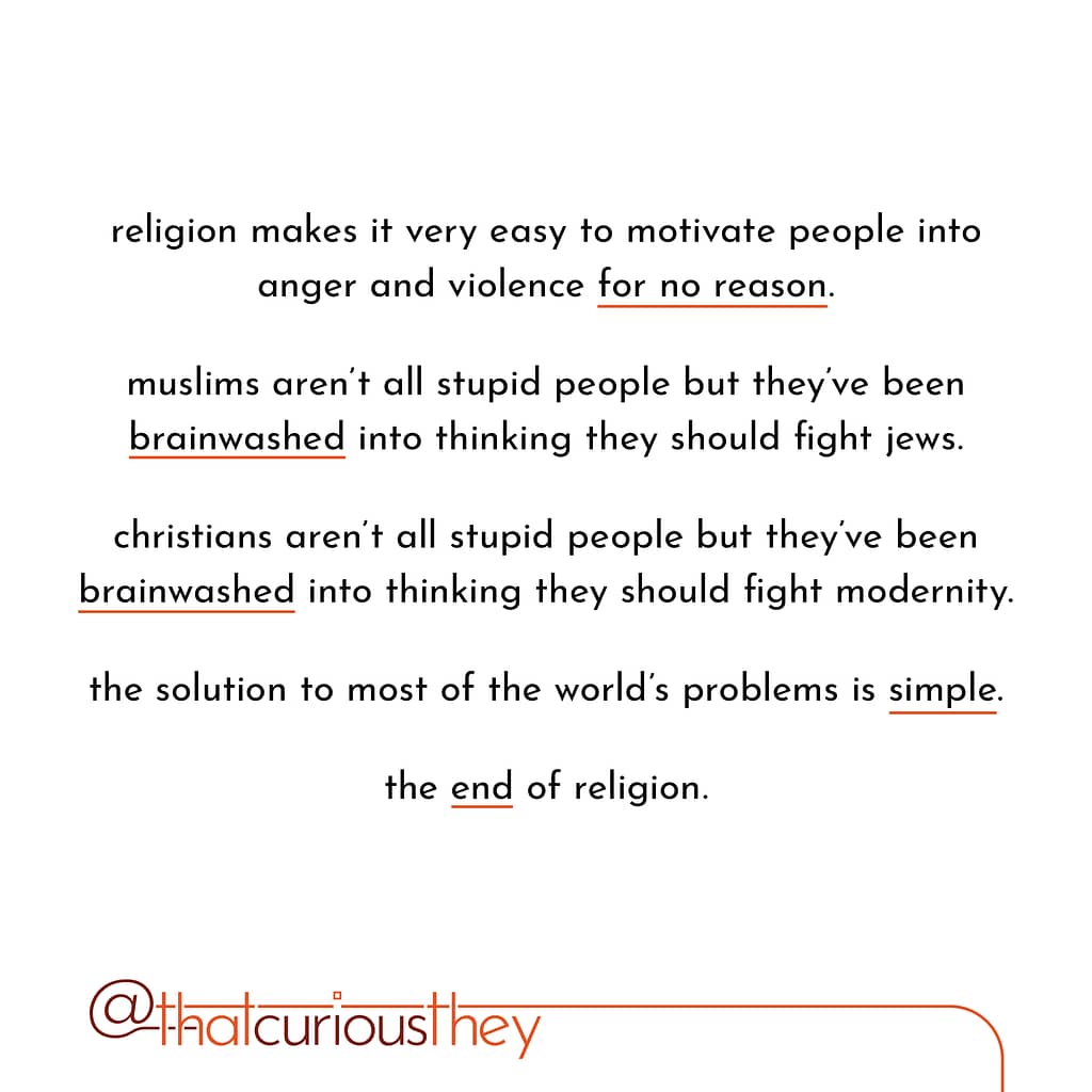 religion makes it very easy to motivate people into anger and violence for no reason. muslims aren\&#039;t all stupid people but they\&#039;ve been brainwashed into thinking they should fight jews. christians aren\&#039;t all stupid people but they\&#039;ve been brainwashed into thinking they should fight modernity. the solution to most of the world\&#039;s problems is simple. the end of religion.