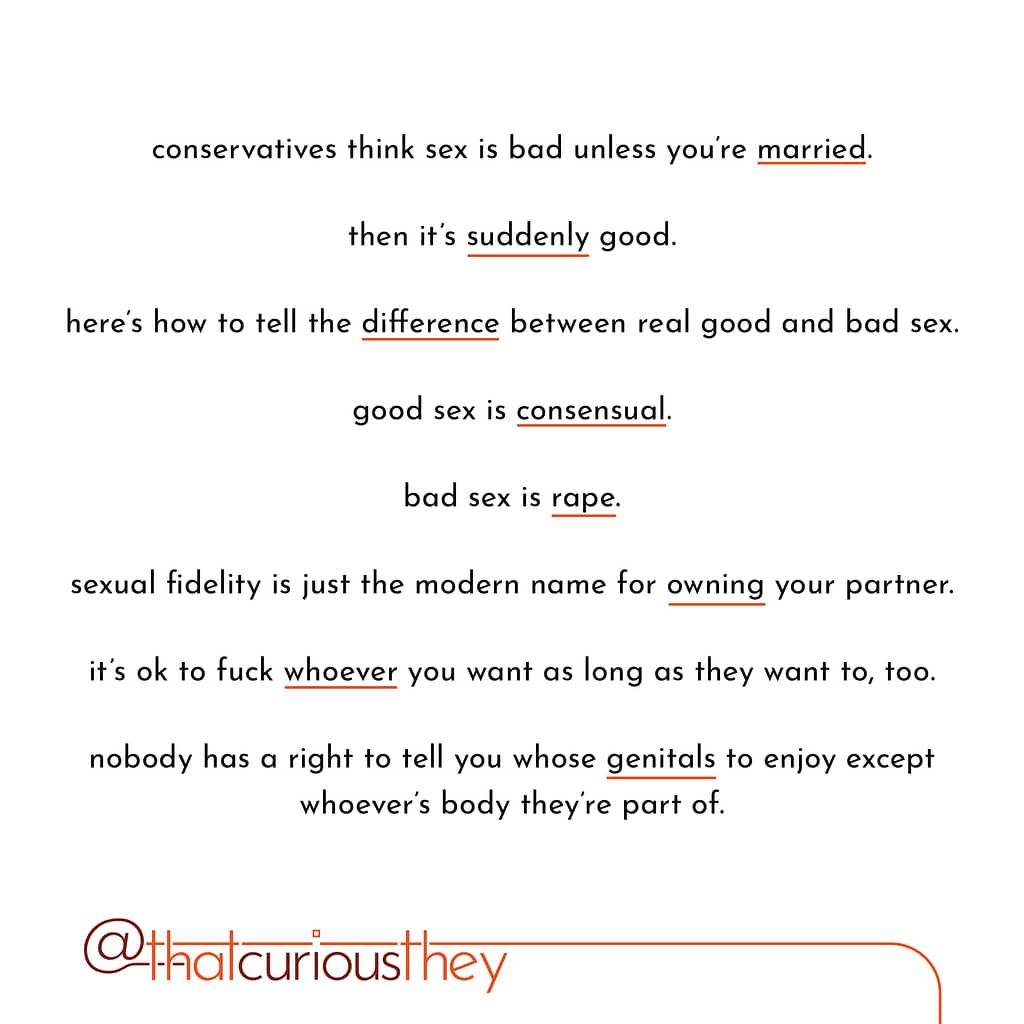 conservatives think sex is bad unless you\&#039;re married. then it\&#039;s suddenly good. here\&#039;s how to tell the difference between real good and bad sex. good sex is consensual. bad sex is rape. sexual fidelity is just the modern name for owning your partner. it\&#039;s ok to fuck whoever you want as long as they want to, too. nobody has a right to tell you whose genitals to enjoy except whoever\&#039;s body theyre part of.