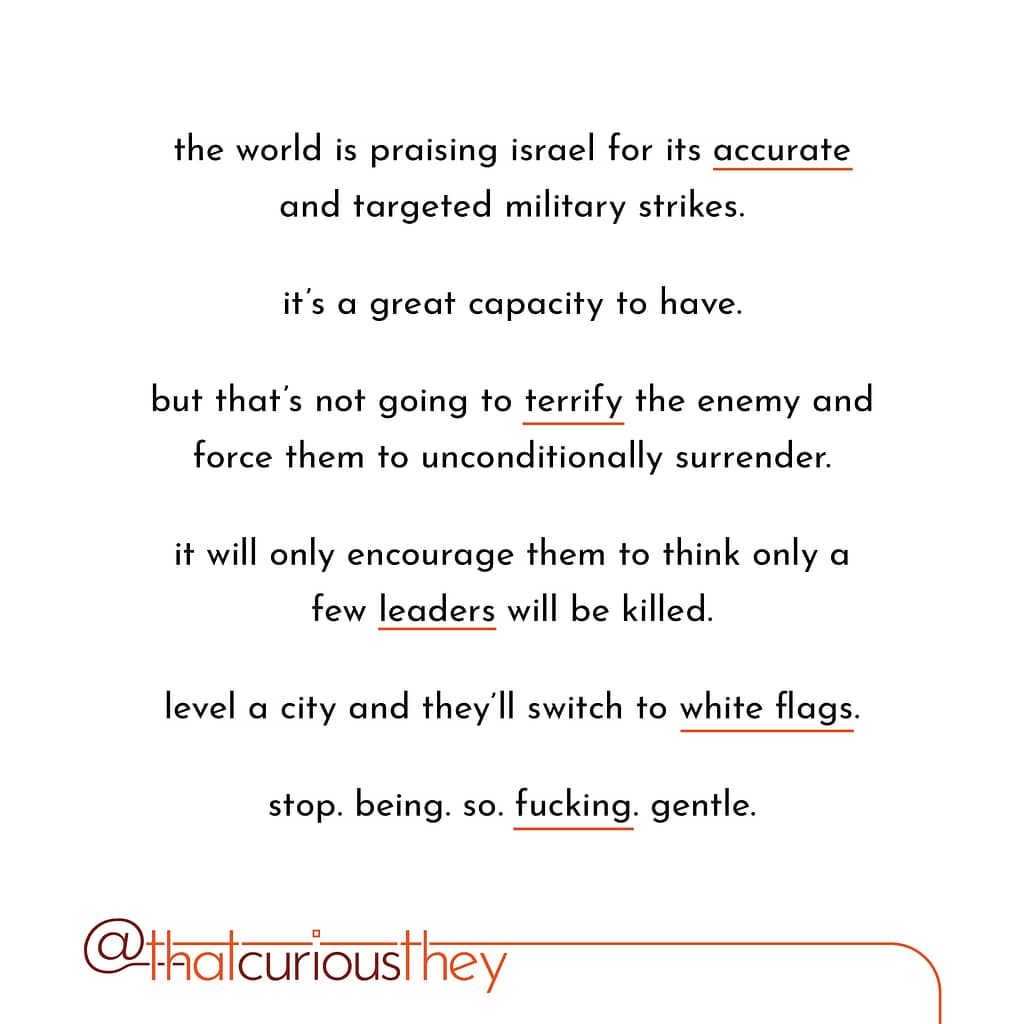 the world is praising israel for its accurate and targeted military strikes. it\&#039;s a great capacity to have. but that\&#039;s not going to territy the enemy and force them to unconditionally surrender. it will only encourage them to think only a few leaders will be killed. level a city and they\&#039;ll switch to white flags. stop. being.so.fucking.gentle.