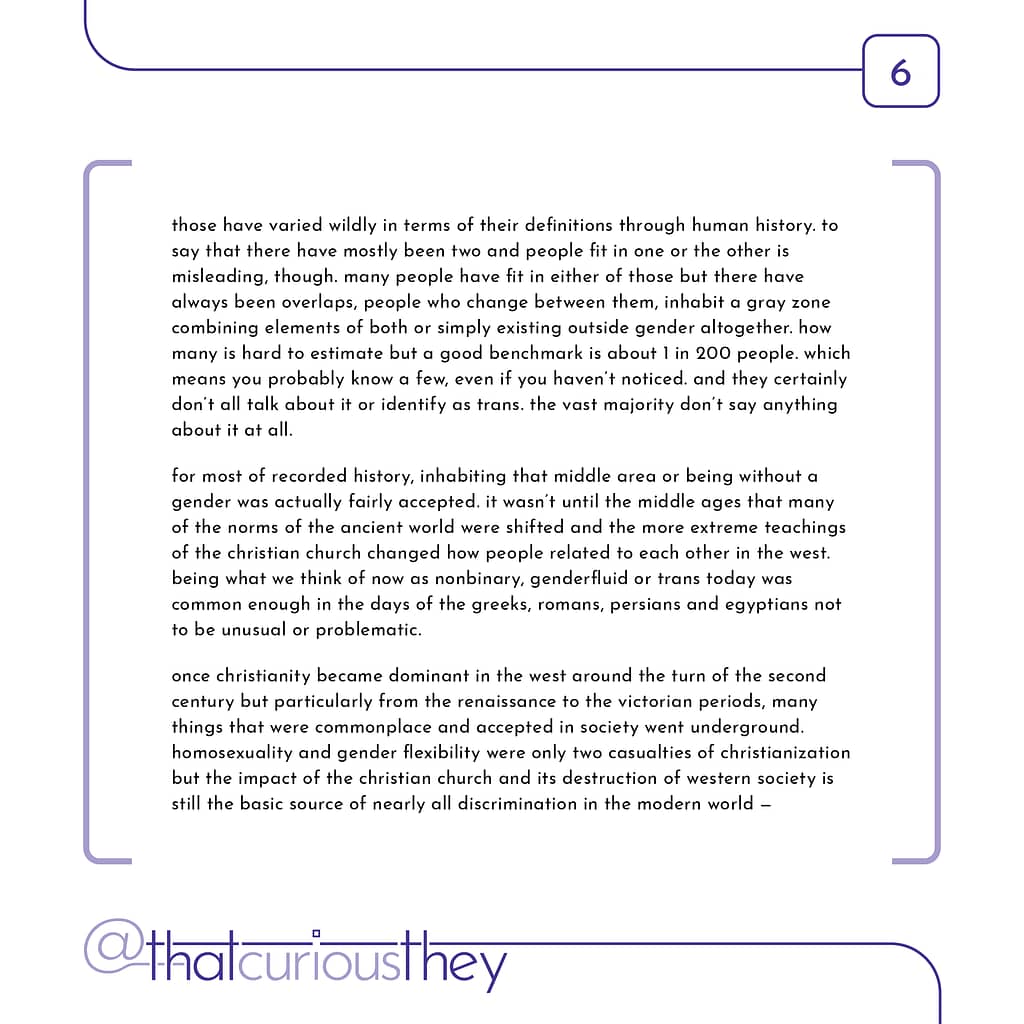 those have varied wildly in terms of their definitions through human history. to say that there have mostly been two and people fit in one or the other is misleading, though. many people have fit in either of those but there have always been overlaps, people who change between them, inhabit a gray zone combining elements of both or simply existing outside gender altogether. how many is hard to estimate but a good benchmark is about 1 in 200 people. which means you probably know a few, even if you haven\&#039;t noticed. and they certainly don\&#039;t all talk about it or identify as trans. the vast majority don\&#039;t say anything about it at all. for most of recorded history, inhabiting that middle area or being without a gender was actually fairly accepted. it wasn\&#039;t until the middle ages that many of the norms of the ancient world were shifted and the more extreme teachings of the christian church changed how people related to each other in the west. being what we think of now as nonbinary, genderfluid or trans today was common enough in the days of the greeks, romans, persians and egyptians not to be unusual or problematic. once christianity became dominant in the west around the turn of the second century but particularly from the renaissance to the victorian periods, many things that were commonplace and accepted in society went underground. homosexuality and gender flexibility were only two casualties of christianization but the impact of the christian church and its destruction of western society is still the basic source of nearly all discrimination in the modern world -