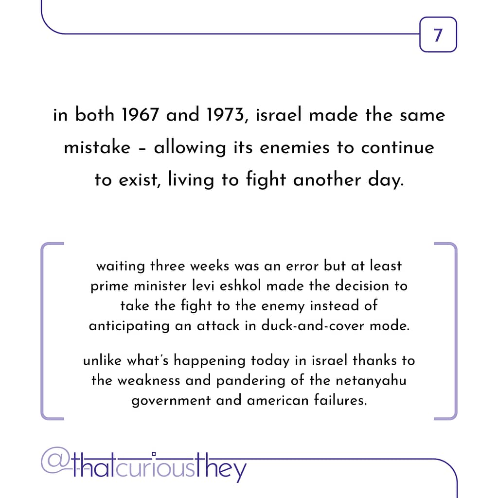 in both 1967 and 1973, israel made the same mistake - allowing its enemies to continue to exist, living to fight another day. waiting three weeks was an error but at least prime minister levi eshkol made the decision to take the fight to the enemy instead of anticipating an attack in duck-and-cover mode. unlike what\&#039;s happening today in israel thanks to the weakness and pandering of the netanyahu government and american failures.