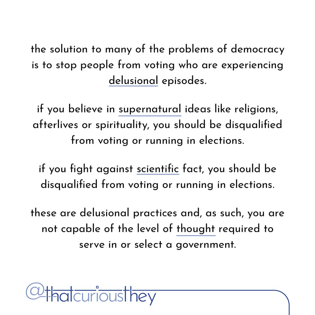 the solution to many of the problems of democracy is to stop people from voting who are experiencing delusional episodes. it you believe in supernatural ideas like religions, afterlives or spirituality, you should be disqualified from voting or running in elections. if you fight against scientific fact, you should be disqualified from voting or running in elections. these are delusional practices and, as such, you are not capable of the level of thought required to serve in or select a government.