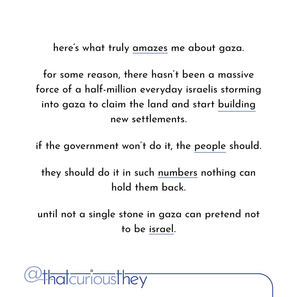 here\&#039;s what truly amazes me about gaza. for some reason, there hasn\&#039;t been a massive force of a half-million everyday israelis storming into gaza to claim the land and start building new settlements. if the government won\&#039;t do it, the people should. they should do it in such numbers nothing can hold them back. until not a single stone in gaza can pretend not to be israel.