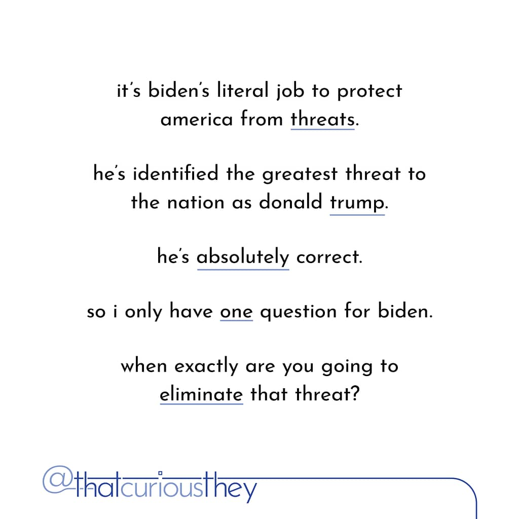 it\&#039;s biden\&#039;s literal job to protect america from threats. he\&#039;s identified the greatest threat to the nation as donald trump. he\&#039;s absolutely correct. so i only have one question for biden. when exactly are you going to eliminate that threat?