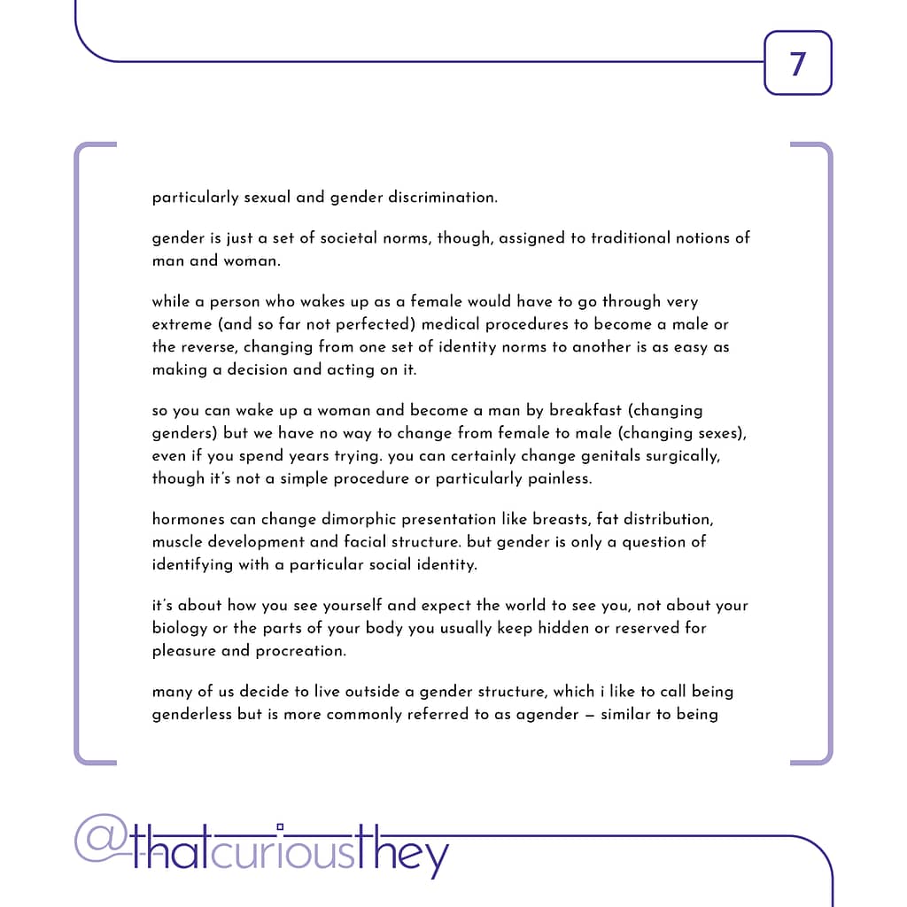 particularly sexual and gender discrimination. gender is just a set of societal norms, though, assigned to traditional notions of man and woman. while a person who wakes up as a female would have to go through very extreme (and so far not perfected) medical procedures to become a male or the reverse, changing from one set of identity norms to another is as easy as making a decision and acting on it. so you can wake up a woman and become a man by breakfast (changing genders) but we have no way to change from female to male (changing sexes), even if you spend years trying. you can certainly change genitals surgically, though it\&#039;s not a simple procedure or particularly painless. hormones can change dimorphic presentation like breasts, fat distribution, muscle development and facial structure. but gender is only a question of identifying with a particular social identity. it\&#039;s about how you see yourself and expect the world to see you, not about your biology or the parts of your body you usually keep hidden or reserved for pleasure and procreation. many of us decide to live outside a gender structure, which i like to call being genderless but is more commonly referred to as agender - similar to being