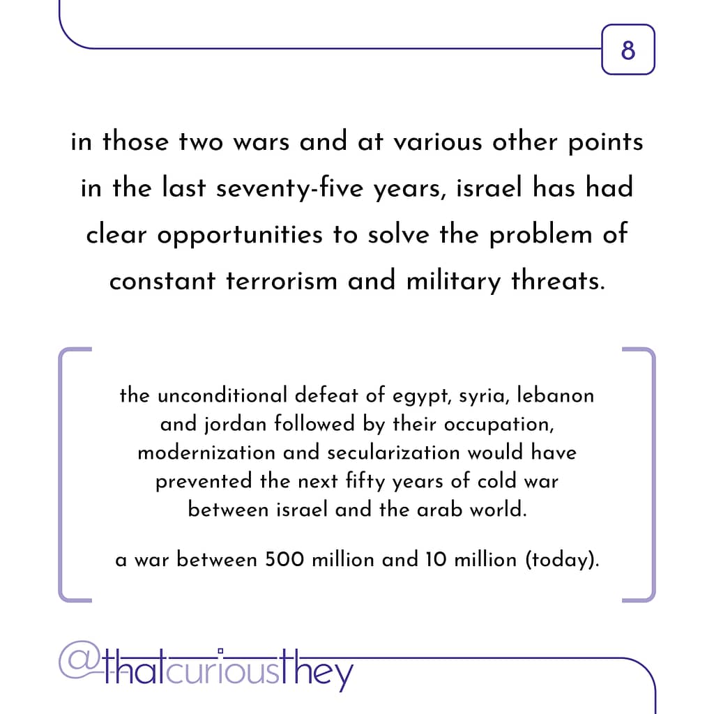 in those two wars and at various other points in the last seventy-five years, israel has had clear opportunities to solve the problem of constant terrorism and military threats. the unconditional defeat of egypt, syria, lebanon and jordan followed by their occupation, modernization and secularization would have prevented the next fifty years of cold war between israel and the arab world. a war between 500 million and 10 million (today).