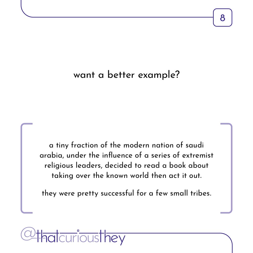 want a better example? a tiny fraction of the modern nation of saudi arabia, under the influence of a series of extremist religious leaders, decided to read a book about taking over the known world then act it out. they were pretty successful for a few small tribes.