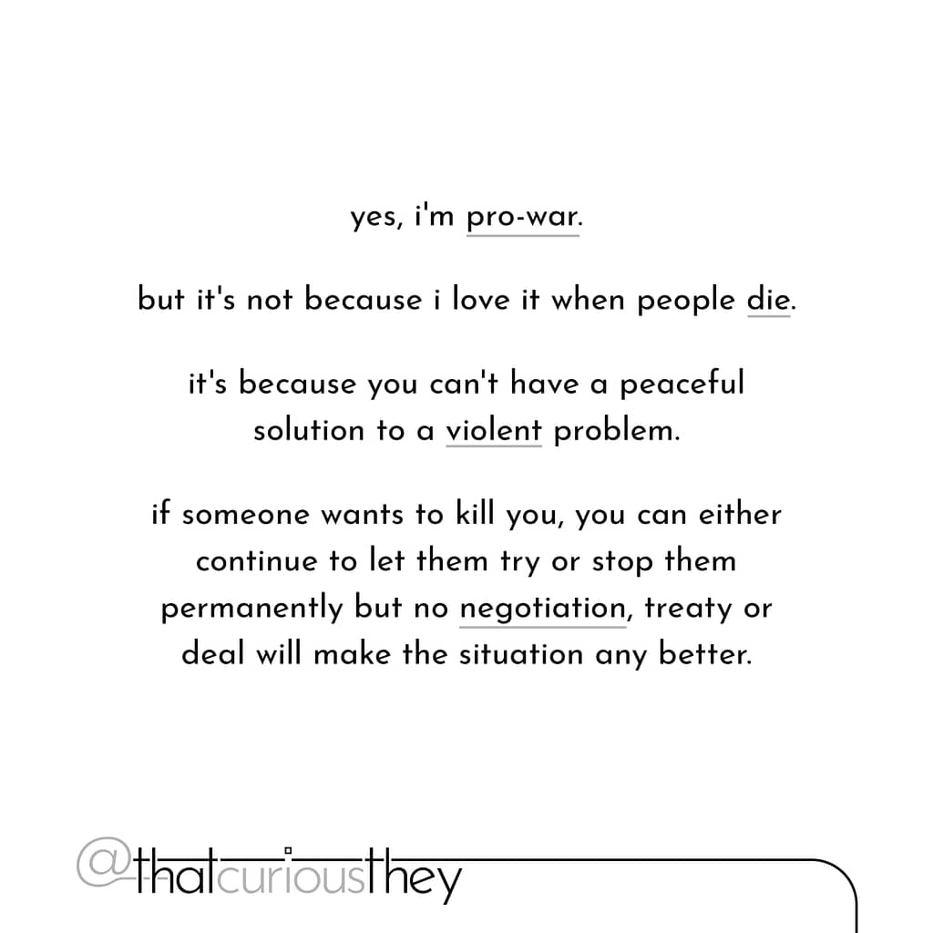 yes, i\&#039;m pro-war. but it\&#039;s not because i love it when people die. it\&#039;s because you can\&#039;t have a peaceful solution to a violent problem. if someone wants to kill you, you can either continue to let them try or stop them permanently but no negotiation, treaty or deal will make the situation any better.