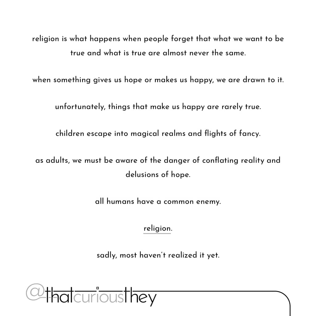 religion is what happens when people forget that what we want to be true and what is true are almost never the same.
when something gives us hope or makes us happy, we are drawn to it.
unfortunately, things that make us happy are rarely true.
children escape into magical realms and flights of fancy.
as adults, we must be aware of the danger of conflating reality and delusions of hope.
all humans have a common enemy.
religion.
sadly, most haven't realized it yet.