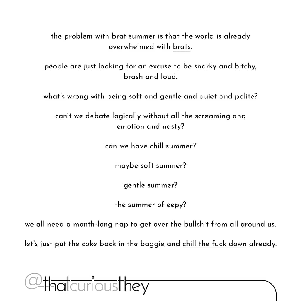 the problem with brat summer is that the world is already overwhelmed with brats. people are just looking for an excuse to be snarky and bitchy, brash and loud. what\&#039;s wrong with being soft and gentle and quiet and polite? can\&#039;t we debate logically without all the screaming and emotion and nasty? can we have chill summer? maybe soft summer? gentle summer? the summer of eepy? we all need a month-long nap to get over the bullshit from all around us. let\&#039;s just put the coke back in the baggie and chill the fuck down already.