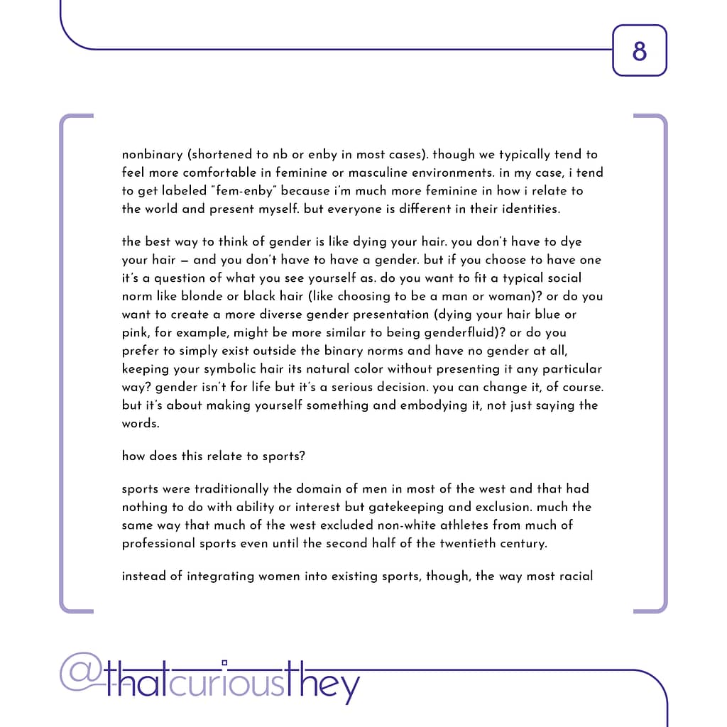 nonbinary (shortened to nb or enby in most cases). though we typically tend to feel more comfortable in feminine or masculine environments. in my case, i tend to get labeled \&quot;fem-enby\&quot; because i\&#039;m much more feminine in how i relate to the world and present myself. but everyone is different in their identities. the best way to think of gender is like dying your hair. you don\&#039;t have to dye your hair - and you don\&#039;t have to have a gender. but if you choose to have one it\&#039;s a question of what you see yourself as. do you want to fit a typical social norm like blonde or black hair (like choosing to be a man or woman)? or do you want to create a more diverse gender presentation (dying your hair blue or pink, for example, might be more similar to being genderfluid)? or do you prefer to simply exist outside the binary norms and have no gender at all, keeping your symbolic hair its natural color without presenting it any particular way? gender isn\&#039;t for life but it\&#039;s a serious decision. you can change it, of course. but it\&#039;s about making yourself something and embodying it, not just saying the words. how does this relate to sports? sports were traditionally the domain of men in most of the west and that had nothing to do with ability or interest but gatekeeping and exclusion. much the same way that much of the west excluded non-white athletes from much of professional sports even until the second half of the twentieth century. instead of integrating women into existing sports, though, the way most racial