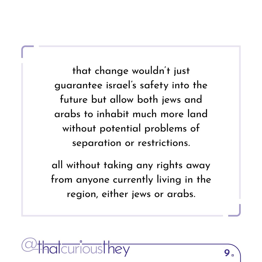 that change wouldn\&#039;t just guarantee israel\&#039;s safety into the future but allow both jews and arabs to inhabit much more land without potential problems of separation or restrictions. all without taking any rights away from anyone currently living in the region, either jews or arabs.