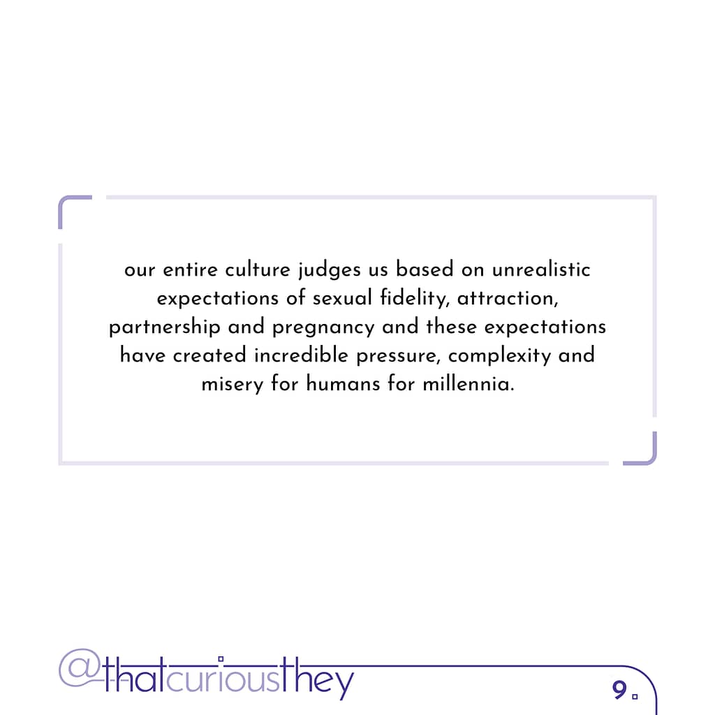 our entire culture judges us based on unrealistic expectations of sexual fidelity, attraction, partnership and pregnancy and these expectations have created incredible pressure, complexity and misery for humans for millennia.