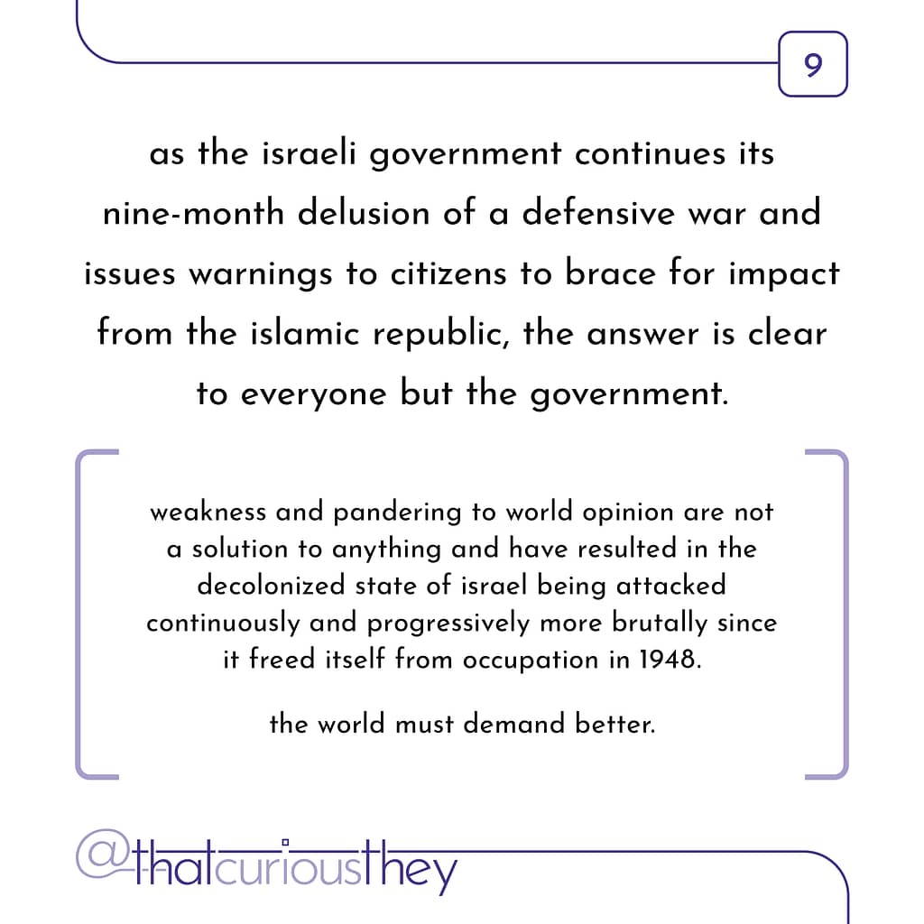 as the israeli government continues its nine-month delusion of a defensive war and issues warnings to citizens to brace for impact from the islamic republic, the answer is clear to everyone but the government. weakness and pandering to world opinion are not a solution to anything and have resulted in the decolonized state of israel being attacked continuously and progressively more brutally since it freed itself from occupation in 1948. the world must demand better.