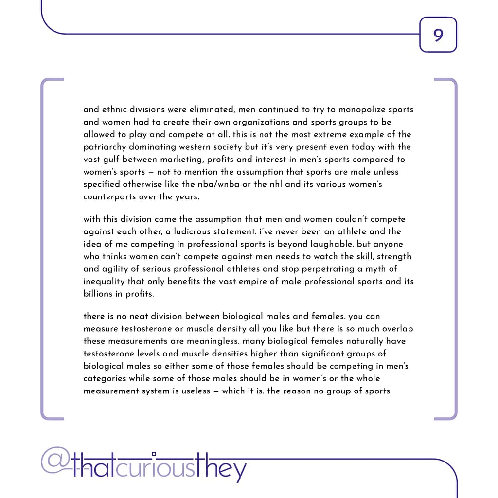 and ethnic divisions were eliminated, men continued to try to monopolize sports and women had to create their own organizations and sports groups to be allowed to play and compete at all. this is not the most extreme example of the patriarchy dominating western society but it\&#039;s very present even today with the vast gulf between marketing, profits and interest in men\&#039;s sports compared to women\&#039;s sports - not to mention the assumption that sports are male unless specified otherwise like the nba/wnba or the nhl and its various women\&#039;s counterparts over the years. with this division came the assumption that men and women couldn\&#039;t compete against each other, a ludicrous statement. i\&#039;ve never been an athlete and the idea of me competing in professional sports is beyond laughable. but anyone who thinks women can\&#039;t compete against men needs to watch the skill, strength and agility of serious professional athletes and stop perpetrating a myth of inequality that only benefits the vast empire of male professional sports and its billions in profits. there is no neat division between biological males and females. you can measure testosterone or muscle density all you like but there is so much overlap these measurements are meaningless. many biological females naturally have testosterone levels and muscle densities higher than significant groups of biological males so either some of those females should be competing in men\&#039;s categories while some of those males should be in women\&#039;s or the whole measurement system is useless - which it is. the reason no group of sports