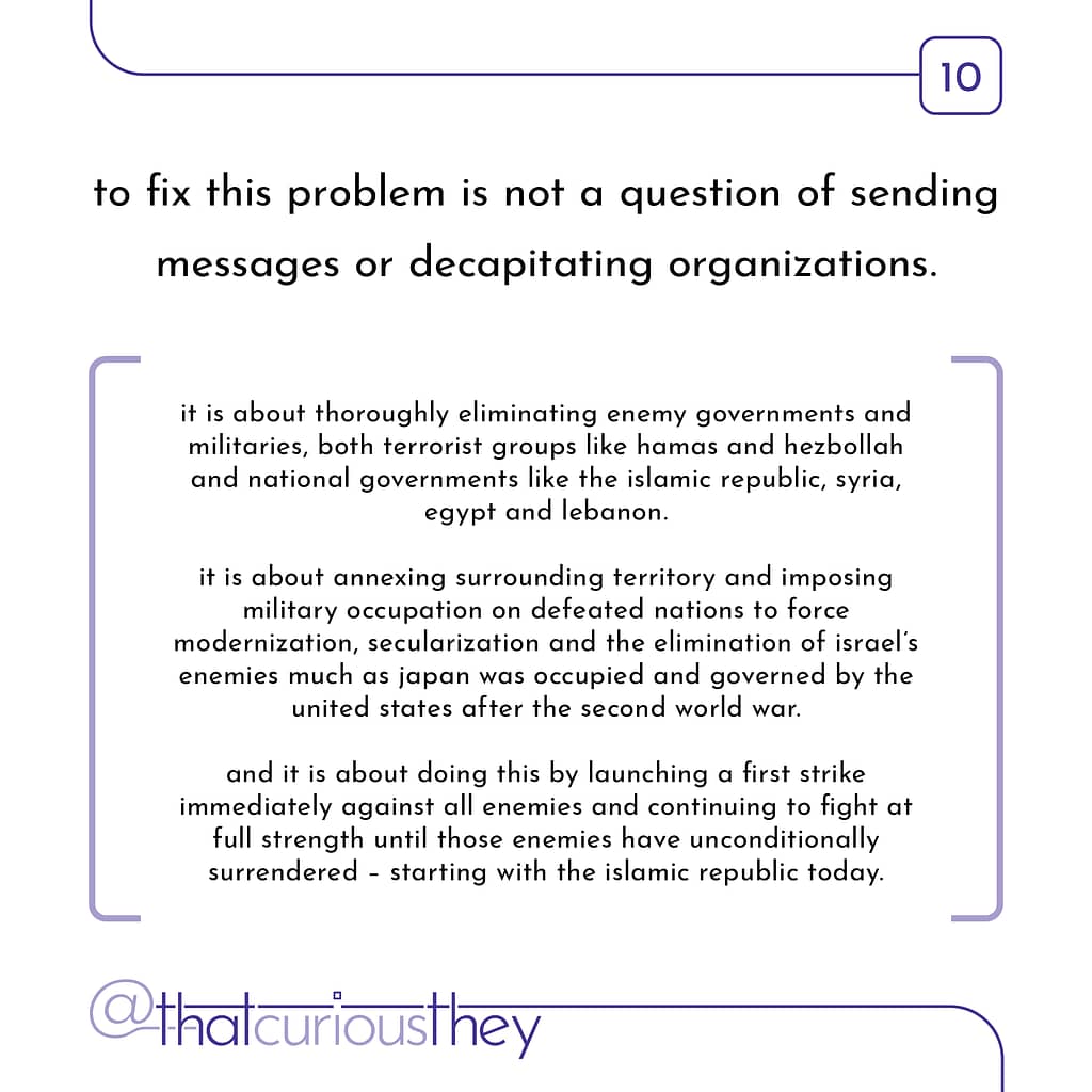 to fix this problem is not a question of sending messages or decapitating organizations. it is about thoroughly eliminating enemy governments and militaries, both terrorist groups like hamas and hezbollah and national governments like the islamic republic, syria, egypt and lebanon. it is about annexing surrounding territory and imposing military occupation on defeated nations to force modernization, secularization and the elimination of israel\&#039;s enemies much as japan was occupied and governed by the united states after the second world war. and it is about doing this by launching a first strike immediately against all enemies and continuing to fight at full strength until those enemies have unconditionally surrendered - starting with the islamic republic today.