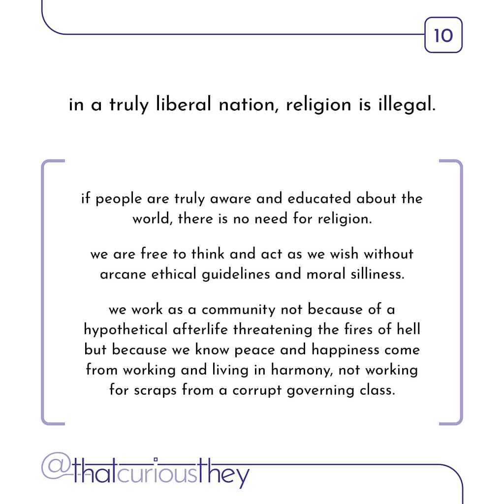 in a truly liberal nation, religion is illegal. if people are truly aware and educated about the world, there is no need for religion. we are free to think and act as we wish without arcane ethical guidelines and moral silliness. we work as a community not because of a hypothetical afterlife threatening the fires of hell but because we know peace and happiness come from working and living in harmony, not working for scraps from a corrupt governing class.