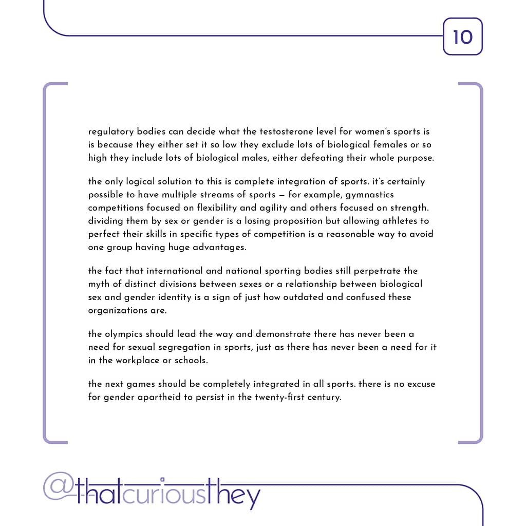 regulatory bodies can decide what the testosterone level for women\&#039;s sports is is because they either set it so low they exclude lots of biological females or so high they include lots of biological males, either defeating their whole purpose. the only logical solution to this is complete integration of sports. it\&#039;s certainly possible to have multiple streams of sports - for example, gymnastics competitions focused on flexibility and agility and others focused on strength. dividing them by sex or gender is a losing proposition but allowing athletes to perfect their skills in specific types of competition is a reasonable way to avoid one group having huge advantages. the fact that international and national sporting bodies still perpetrate the myth of distinct divisions between sexes or a relationship between biological sex and gender identity is a sign of just how outdated and confused these organizations are. the olympics should lead the way and demonstrate there has never been a need for sexual segregation in sports, just as there has never been a need for it in the workplace or schools. the next games should be completely integrated in all sports. there is no excuse for gender apartheid to persist in the twenty-first century.