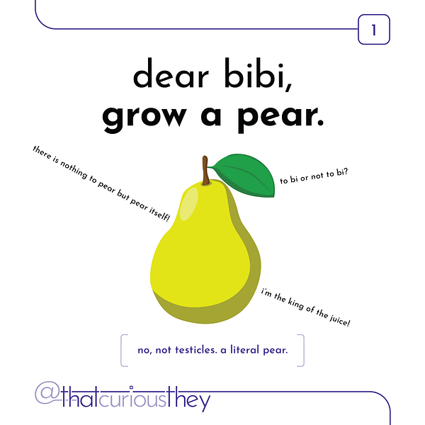 dear bibi, grow a pear. there is nothing to pear but pear itself! to bi or not to bi? i'm the king of the juice! no, not testicles. literal pear.