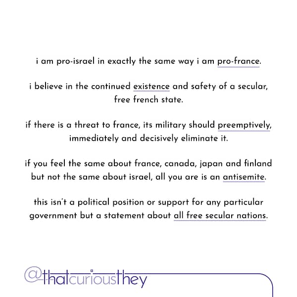 i am pro-israel in exactly the same way i am pro-france. i believe in the continued existence and safety of a secular, free french state. if there is a threat to france, its military should preemptively, immediately and decisively eliminate it. if you feel the same about france, canada, japan and finland but not the same about israel, all you are is an antisemite. this isn't a political position or support for any particular government but a statement about all free secular nations.