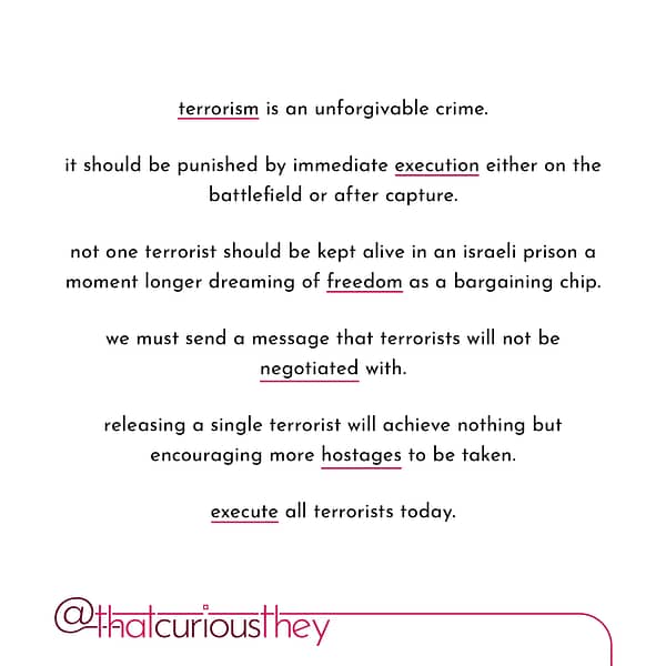 terrorism is an unforgivable crime. it should be punished by immediate execution either on the battlefield or after capture. not one terrorist should be kept alive in an israeli prison a moment longer dreaming of freedom as a bargaining chip. we must send a message that terrorists will not be negotiated with. releasing a single terrorist will achieve nothing but encouraging more hostages to be taken. execute all terrorists today.