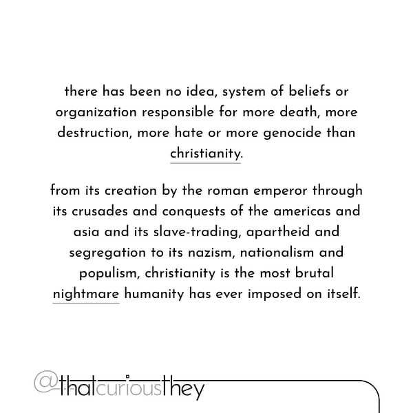 there has been no idea, system of beliefs or organization responsible for more death, more destruction, more hate or more genocide than christianity. from its creation by the roman emperor through its crusades and conquests of the americas and asia and its slave-trading, apartheid and segregation to its nazism, nationalism and populism, christianity is the most brutal nightmare humanity has ever imposed on itself.